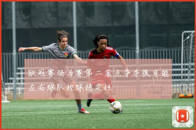 欧冠赛场马赛第二落点争夺很可能左右球队控球稳定性