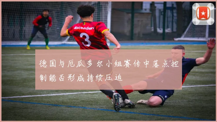 德国与厄瓜多尔小组赛传中落点控制能否形成持续压迫