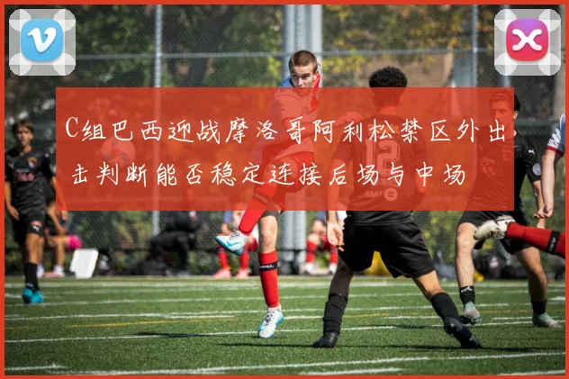 C组巴西迎战摩洛哥阿利松禁区外出击判断能否稳定连接后场与中场