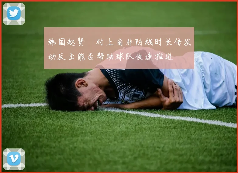 韩国赵贤祐对上南非防线时长传发动反击能否帮助球队快速推进