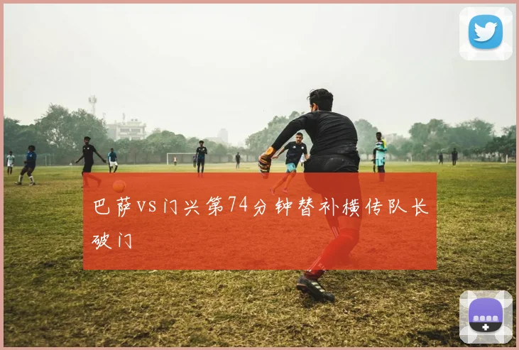 巴萨vs门兴第74分钟替补横传队长破门