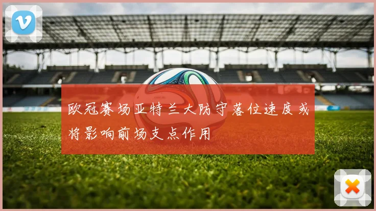 欧冠赛场亚特兰大防守落位速度或将影响前场支点作用