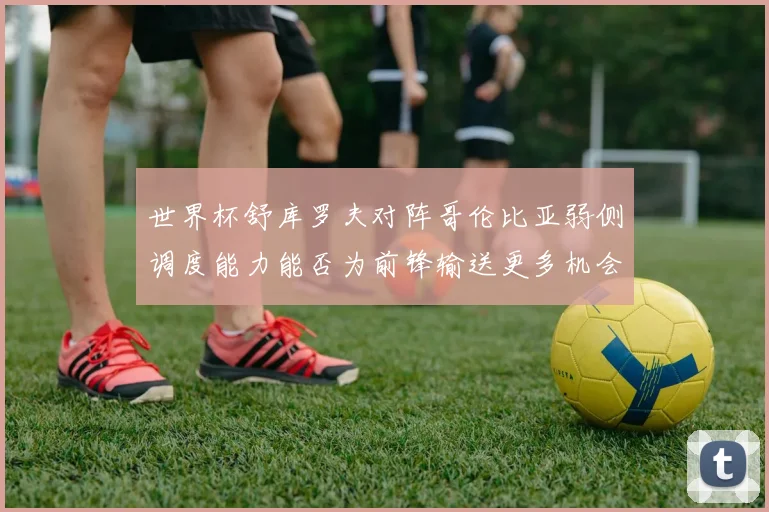 世界杯舒库罗夫对阵哥伦比亚弱侧调度能力能否为前锋输送更多机会