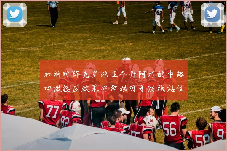 加纳对阵克罗地亚乔丹阿尤的中路回撤接应效果将牵动对手防线站位