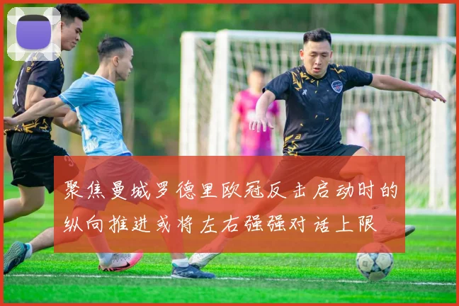 聚焦曼城罗德里欧冠反击启动时的纵向推进或将左右强强对话上限