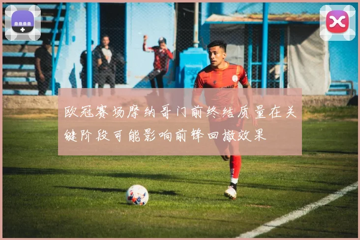 欧冠赛场摩纳哥门前终结质量在关键阶段可能影响前锋回撤效果