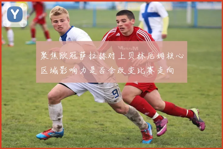 聚焦欧冠萨拉赫对上贝林厄姆核心区域影响力是否会改变比赛走向