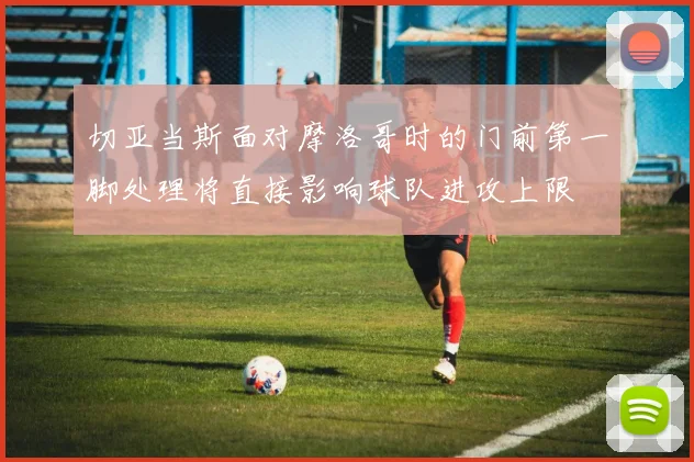 切亚当斯面对摩洛哥时的门前第一脚处理将直接影响球队进攻上限