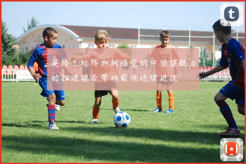 英格兰对阵加纳福登的中场摆脱后的推进能否带动前场连续进攻