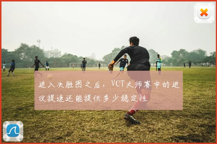 进入决胜图之后,VCT大师赛中的进攻提速还能提供多少稳定性
