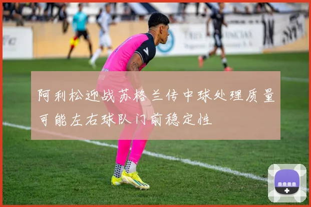 阿利松迎战苏格兰传中球处理质量可能左右球队门前稳定性