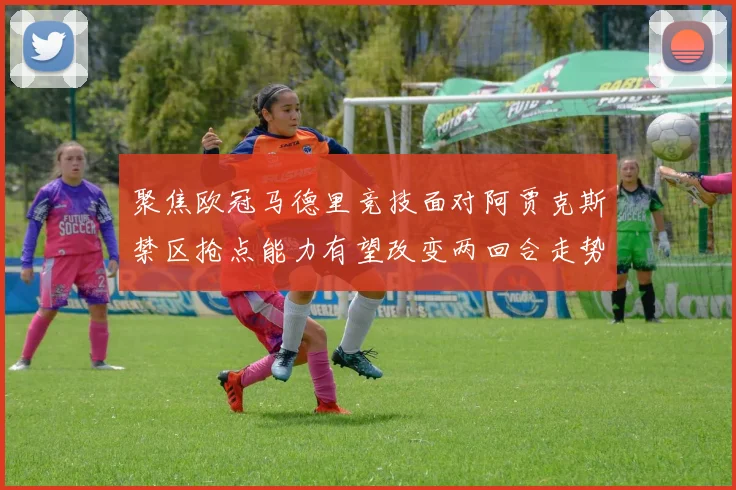 聚焦欧冠马德里竞技面对阿贾克斯禁区抢点能力有望改变两回合走势