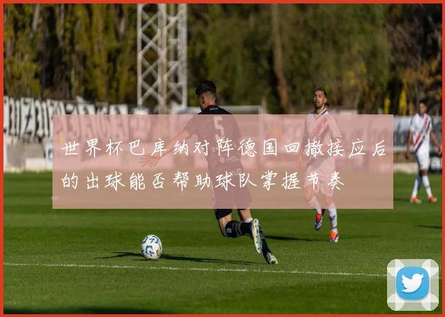 世界杯巴库纳对阵德国回撤接应后的出球能否帮助球队掌握节奏