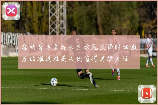 摩纳哥与国际米兰欧冠交锋时回撤后的推进谁更占优值得持续关注